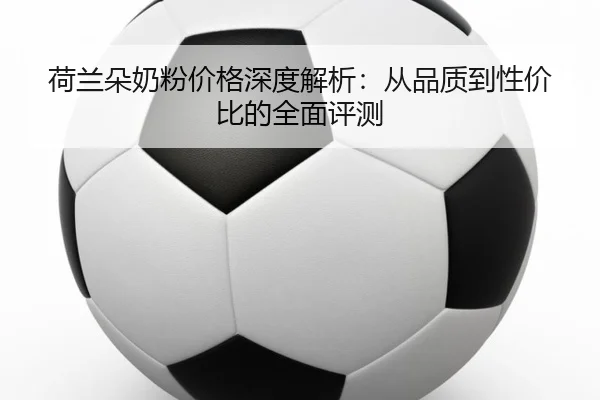 荷兰朵奶粉价格深度解析：从品质到性价比的全面评测